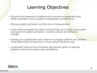 Learning Objectives
• Describe key elements of patient and consumer engagement and
health activation from a variety of stakeholder perspectives.
• Discuss patient activation and the role of measurement
• Learn what successful providers and practices do to begin and sustain
a program for patient activation, including culture and behavior
change.
• Design your organization and systems to engage patients and families
more effectively and practice in a truly patient-centered way.
• Understand some of the innovative approaches taken to activate
patients and how to scale those innovations.

.

3

 