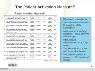 The Patient Activation Measure®
Patient Activation Measure®

© 2014 Insignia Health

 Developed in academia
 3 key domains assessed –
Knowledge, Skills,
Confidence
 Assesses an underlying
construct – one’s ability to
self-manage
 Interval level
measurement on a 100pt
scale
 Two key metrics – score
and levels of activation
 Validated in worldwide
research. 135+ published
studies
8

 