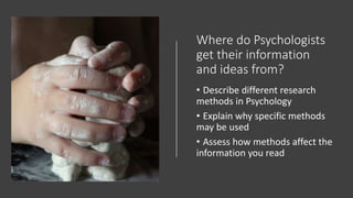 Where do Psychologists
get their information
and ideas from?
• Describe different research
methods in Psychology
• Explain why specific methods
may be used
• Assess how methods affect the
information you read
 