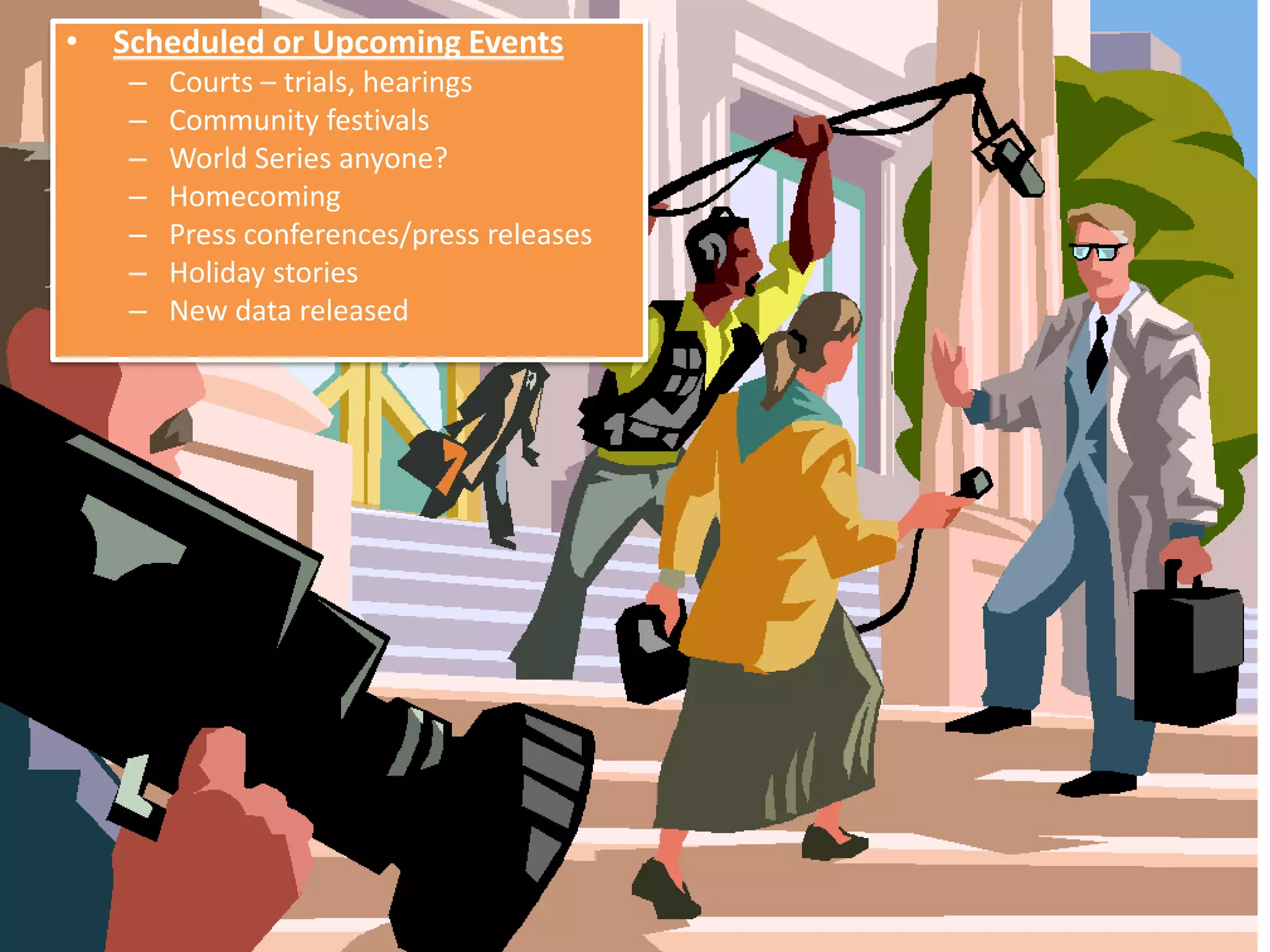 • Scheduled or Upcoming Events
   –   Courts – trials, hearings
   –   Community festivals
   –   World Series anyone?
   –   Homecoming
   –   Press conferences/press releases
   –   Holiday stories
   –   New data released
 