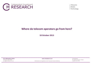 Telecoms
Media
Technology

Where do telecom operators go from here?
10 October 2013

Cyrus Mewawalla, Partner
+44 (0) 20 3393 3866
cyrus@cmresearch.co.uk

www.cmresearch.co.uk
Authorised and regulated by the Financial Conduct Authority

CM Research
22 Upper Grosvenor Street
London W1K 7PE

 