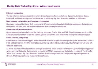 The Big Data Technology Cycle: Winners and losers
Internet companies
The big Internet companies control where the data comes from and where it goes to. Amazon, Baidu, 
Facebook and Google may soon sell lucrative, proprietary Big Data Analytics services to end users.
Data storage, networking and hardware companies
Hardware makers like Cisco, Dell, Lenovo and HP are investing heavily in Big Data appliances. Data storage 
companies like EMC and NetApp could benefit from the explosion in data.
Enterprise software companies
Open‐source database platforms like Hadoop  threaten Oracle, IBM and SAP. Cloud database services  like 
Salesforce.com are likely to be the fastest growth sector this year within the enterprise software space.
Cyber security companies
Cyber‐attacks remain the biggest investment risk faced by players in the Big Data space. When the CEO of a 
FTSE 100 company is fired for failing to prevent a big cyber attack, cyber security share prices will take off.
Telecom operators
As more business‐critical data flows through the cloud, Telcos should – in theory – gain more pricing power 
when carrying that data. But machine‐to‐machine (M2M) revenues are likely to be regulated. The trick for 
Telcos is to create a Big Data Analytics product that is unregulated and can provide a growing revenue 
stream. That requires heavy investment in software. 

Analysing Trends in Technology, Media and Telecoms

14

 