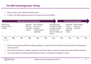 The SDN Technology Cycle: Timing



We are early in the SDN investment cycle. 
In 2012, the SDN equipment sector was worth less than $400m. 
SDN Commercialisation

SDN Research & Development
Stanford Univ
Research Project
into SDN

2005

Open Flow
Switching
specification
released

2006

2007

2008

MIT Technology
Review coins
the phrase, 
"software defined
networking"

2009

Open Networking
Foundation founded
by Google, Facebook,
Microsoft, Yahoo
Deutsche Telekom and
Verizon
2010

2011

2012

Several SDN
start‐ups
acquired by
equipment
makers

2013

SDN technology
begins to go 
mainstream

2014

2015

Source: CM Research





Telcos are evaluating SDN technology carefully: it could enhance network services whilst simultaneously 
lowering costs.
But the key question is whether regulators will allow Telcos to keep the gains from their SDN investment.
The smart Telcos will develop SDN products that are outside the regulator’s remit.

Analysing Trends in Technology, Media and Telecoms

16

 
