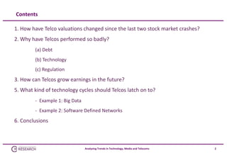 Contents
1. How have Telco valuations changed since the last two stock market crashes?
2. Why have Telcos performed so badly?
(a) Debt
(b) Technology
(c) Regulation

3. How can Telcos grow earnings in the future?
5. What kind of technology cycles should Telcos latch on to?
‐ Example 1: Big Data 
‐ Example 2: Software Defined Networks

6. Conclusions

Analysing Trends in Technology, Media and Telecoms

2

 
