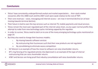 Conclusions











Telcos’ have consistently underperformed analyst and market expectations … their stock market 
recoveries after the 2000 crash and the 2007 crash were weak relative to the rest of TMT.
Their core revenues – voice, messaging and internet access – are now in terminal decline (or at least 
moving towards terminal decline).
Their future is tied to over‐the‐top services such as internet TV, mobile payments and cloud services.
Telcos remain the most over‐regulated part of the internet value chain, so any super‐normal profits they 
attempt to make from new technology cycles risk being capped by the regulator.
In order to survive, Telcos need to latch on to one of the many emerging technology cycles mentioned on 
page 19.
But they also need to change their business models:
i.
By moving towards software services
ii.
By restructuring their businesses such that their new products are not regulated
iii.
By consolidating to eliminate excess competition
SK Telecom is an example of how the move to software can raise shareholder returns.
BT’s ring‐fencing of its regulated activity into Openreach is an example of the type of internal 
restructuring that can raise shareholder returns
AT&T and Verizon are living proof that industry consolidation will raise shareholder returns.

Analysing Trends in Technology, Media and Telecoms

20

 