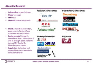 About CM Research





Independent research house 
Global coverage
TMT focus
Thematic research approach

 Clients: institutional investors, 
governments, family offices, 
consultancies, corporations
 Business model: Research 
available by direct subscription as 
well as through global platforms 
such as S&P Capital IQ, 
Bloomberg and Factset
 Regulation: Authorised and 
regulated by the UK’s Financial 
Conduct Authority

Analysing Trends in Technology, Media and Telecoms

21

 