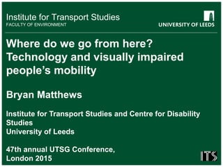 Institute for Transport Studies
FACULTY OF ENVIRONMENT
Where do we go from here?
Technology and visually impaired
people’s mobility
Bryan Matthews
Institute for Transport Studies and Centre for Disability
Studies
University of Leeds
47th annual UTSG Conference,
London 2015
 