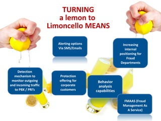 TURNING
                          a lemon to
                       Limoncello MEANS

                         Alerting options                    Increasing
                         Via SMS/Emails                       internal
                                                           positioning for
                                                               Fraud
                                                            Departments

     Detection
  mechanism to            Protection
 monitor outgoing         offering for       Behavior
and incoming traffic       corporate          analysis
   to PBX / PRI’s         customers         capabilities

                                                             FMAAS (Fraud
                                                             Management As
                                                               A Service)
 