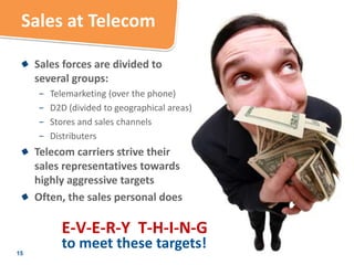 Sales at Telecom

     Sales forces are divided to
     several groups:
     −   Telemarketing (over the phone)
     −   D2D (divided to geographical areas)
     −   Stores and sales channels
     −   Distributers
     Telecom carriers strive their
     sales representatives towards
     highly aggressive targets
     Often, the sales personal does

           E-V-E-R-Y T-H-I-N-G
15
           to meet these targets!
 