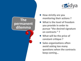 How strictly are you
                 monitoring their actions ?
         The     What is the level of freedom
     permanent   you provide in order to
      dilemma    pursue “the desired signature
                 on contracts “ ?
                 What will be the price of
                 constant critique ?
                 Sales organizations often
                 avoid asking too many
                 questions when the contracts
                 keep coming…
16
 