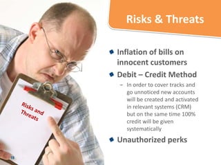 Risks & Threats

     Inflation of bills on
     innocent customers
     Debit – Credit Method
     − In order to cover tracks and
       go unnoticed new accounts
       will be created and activated
       in relevant systems (CRM)
       but on the same time 100%
       credit will be given
       systematically
     Unauthorized perks
18
 