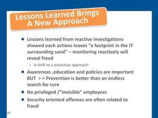 Lessons learned from reactive investigations
     showed each actions leaves “a footprint in the IT
     surrounding sand” – monitoring reactively will
     reveal fraud
     − A shift to a proactive approach
     Awareness ,education and policies are important
     BUT > > Prevention is better than an endless
     search for cure
     No privileged /”invisible” employees
     Security oriented offenses are often related to
     fraud
21
 