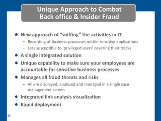 Unique Approach to Combat
             Back office & Insider Fraud

     New approach of “sniffing” the activities in IT
     − Recording of Business processes within sensitive applications
     − Less susceptible to ‘privileged users’ covering their tracks
     A single integrated solution
     Unique capability to make sure your employees are
     accountable for sensitive business processes
     Manages all fraud threats and risks
     − All are displayed, analyzed and managed in a single case
       management screen
     Integrated link analysis visualization
     Rapid deployment
23
 