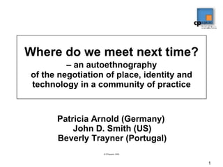Where do we meet next time?   – an autoethnography  of the negotiation of place, identity and technology in a community of practice Patricia Arnold (Germany)  John D. Smith (US) Beverly Trayner (Portugal) 