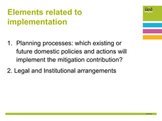 Elements related to
implementation
1. Planning processes: which existing or
future domestic policies and actions will
implement the mitigation contribution?
2. Legal and Institutional arrangements
 