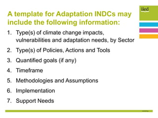 A template for Adaptation INDCs may
include the following information:
1. Type(s) of climate change impacts,
vulnerabilities and adaptation needs, by Sector
2. Type(s) of Policies, Actions and Tools
3. Quantified goals (if any)
4. Timeframe
5. Methodologies and Assumptions
6. Implementation
7. Support Needs
 