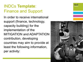 INDCs Template:
Finance and Support
In order to receive international
support (finance, technology,
capacity building) for the
implementation of the
MITIGATION and ADAPTATION
contribution, developing
countries may aim to provide at
least the following information,
per activity:
 