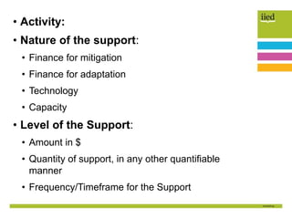 • Activity:
• Nature of the support:
• Finance for mitigation
• Finance for adaptation
• Technology
• Capacity
• Level of the Support:
• Amount in $
• Quantity of support, in any other quantifiable
manner
• Frequency/Timeframe for the Support
 