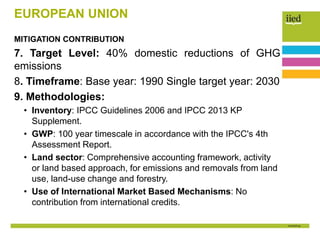 EUROPEAN UNION
MITIGATION CONTRIBUTION
7. Target Level: 40% domestic reductions of GHG
emissions
8. Timeframe: Base year: 1990 Single target year: 2030
9. Methodologies:
• Inventory: IPCC Guidelines 2006 and IPCC 2013 KP
Supplement.
• GWP: 100 year timescale in accordance with the IPCC's 4th
Assessment Report.
• Land sector: Comprehensive accounting framework, activity
or land based approach, for emissions and removals from land
use, land-use change and forestry.
• Use of International Market Based Mechanisms: No
contribution from international credits.
 