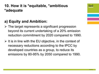 10. How it is *equitable, *ambitious
*adequate
a) Equity and Ambition:
 The target represents a significant progression
beyond its current undertaking of a 20% emission
reduction commitment by 2020 compared to 1990.
 It is in line with the EU objective, in the context of
necessary reductions according to the IPCC by
developed countries as a group, to reduce its
emissions by 80-95% by 2050 compared to 1990.
 