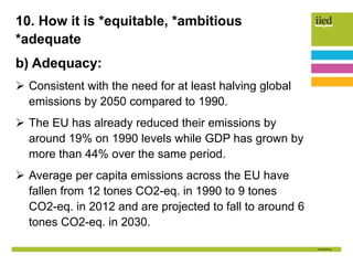 10. How it is *equitable, *ambitious
*adequate
b) Adequacy:
 Consistent with the need for at least halving global
emissions by 2050 compared to 1990.
 The EU has already reduced their emissions by
around 19% on 1990 levels while GDP has grown by
more than 44% over the same period.
 Average per capita emissions across the EU have
fallen from 12 tones CO2-eq. in 1990 to 9 tones
CO2-eq. in 2012 and are projected to fall to around 6
tones CO2-eq. in 2030.
 