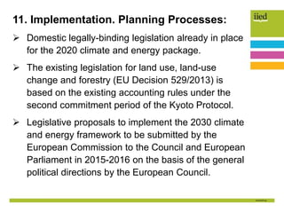 11. Implementation. Planning Processes:
 Domestic legally-binding legislation already in place
for the 2020 climate and energy package.
 The existing legislation for land use, land-use
change and forestry (EU Decision 529/2013) is
based on the existing accounting rules under the
second commitment period of the Kyoto Protocol.
 Legislative proposals to implement the 2030 climate
and energy framework to be submitted by the
European Commission to the Council and European
Parliament in 2015-2016 on the basis of the general
political directions by the European Council.
 