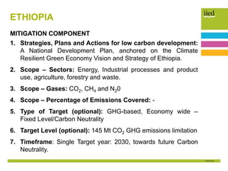 ETHIOPIA
MITIGATION COMPONENT
1. Strategies, Plans and Actions for low carbon development:
A National Development Plan, anchored on the Climate
Resilient Green Economy Vision and Strategy of Ethiopia.
2. Scope – Sectors: Energy, Industrial processes and product
use, agriculture, forestry and waste.
3. Scope – Gases: CO2, CH4 and N20
4. Scope – Percentage of Emissions Covered: -
5. Type of Target (optional): GHG-based, Economy wide –
Fixed Level/Carbon Neutrality
6. Target Level (optional): 145 Mt CO2 GHG emissions limitation
7. Timeframe: Single Target year: 2030, towards future Carbon
Neutrality.
 