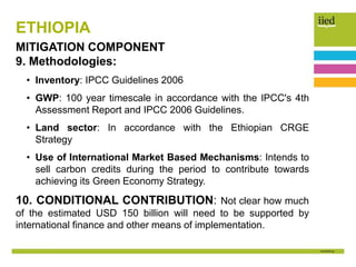 ETHIOPIA
MITIGATION COMPONENT
9. Methodologies:
• Inventory: IPCC Guidelines 2006
• GWP: 100 year timescale in accordance with the IPCC's 4th
Assessment Report and IPCC 2006 Guidelines.
• Land sector: In accordance with the Ethiopian CRGE
Strategy
• Use of International Market Based Mechanisms: Intends to
sell carbon credits during the period to contribute towards
achieving its Green Economy Strategy.
10. CONDITIONAL CONTRIBUTION: Not clear how much
of the estimated USD 150 billion will need to be supported by
international finance and other means of implementation.
 