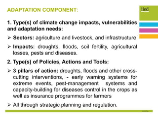 ADAPTATION COMPONENT:
1. Type(s) of climate change impacts, vulnerabilities
and adaptation needs:
 Sectors: agriculture and livestock, and infrastructure
 Impacts: droughts, floods, soil fertility, agricultural
losses, pests and diseases.
2. Type(s) of Policies, Actions and Tools:
 3 pillars of action: droughts, floods and other cross-
cutting interventions, - early warning systems for
extreme events, pest-management systems and
capacity-building for diseases control in the crops as
well as insurance programmes for farmers
 All through strategic planning and regulation.
 