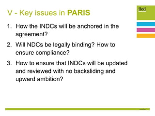 V - Key issues in PARIS
1. How the INDCs will be anchored in the
agreement?
2. Will NDCs be legally binding? How to
ensure compliance?
3. How to ensure that INDCs will be updated
and reviewed with no backsliding and
upward ambition?
 