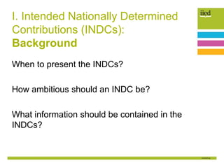 I. Intended Nationally Determined
Contributions (INDCs):
Background
When to present the INDCs?
How ambitious should an INDC be?
What information should be contained in the
INDCs?
 