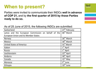 When to present?
Parties were invited to communicate their INDCs well in advance
of COP 21, and by the first quarter of 2015 by those Parties
ready to do so.
As of 25 June of 2015, the following INDCs are submitted:
 