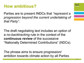 How ambitious?
Parties are to present INDCs that “represent a
progression beyond the current undertaking of
that Party”.
The draft negotiating text includes an option of
a no-backtracking rule in the context of the
continuous review of the successive
“Nationally Determined Contributions” (NDCs).
The phrase aims to ensure progression/
ambition towards climate action by all Parties
 