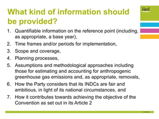 1. Quantifiable information on the reference point (including,
as appropriate, a base year),
2. Time frames and/or periods for implementation,
3. Scope and coverage,
4. Planning processes,
5. Assumptions and methodological approaches including
those for estimating and accounting for anthropogenic
greenhouse gas emissions and, as appropriate, removals,
6. How the Party considers that its INDCs are fair and
ambitious, in light of its national circumstances, and
7. How it contributes towards achieving the objective of the
Convention as set out in its Article 2
What kind of information should
be provided?
 