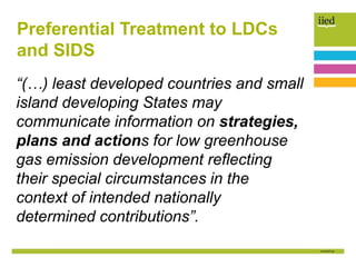 Preferential Treatment to LDCs
and SIDS
“(…) least developed countries and small
island developing States may
communicate information on strategies,
plans and actions for low greenhouse
gas emission development reflecting
their special circumstances in the
context of intended nationally
determined contributions”.
 