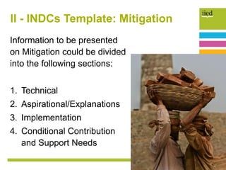 II - INDCs Template: Mitigation
Information to be presented
on Mitigation could be divided
into the following sections:
1. Technical
2. Aspirational/Explanations
3. Implementation
4. Conditional Contribution
and Support Needs
 
