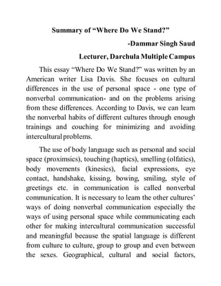 Summary of “Where Do We Stand?”
-Dammar Singh Saud
Lecturer, Darchula MultipleCampus
This essay “Where Do We Stand?” was written by an
American writer Lisa Davis. She focuses on cultural
differences in the use of personal space - one type of
nonverbal communication- and on the problems arising
from these differences. According to Davis, we can learn
the nonverbal habits of different cultures through enough
trainings and couching for minimizing and avoiding
interculturalproblems.
The use of body language such as personal and social
space (proximsics), touching (haptics), smelling (olfatics),
body movements (kinesics), facial expressions, eye
contact, handshake, kissing, bowing, smiling, style of
greetings etc. in communication is called nonverbal
communication. It is necessary to learn the other cultures’
ways of doing nonverbal communication especially the
ways of using personal space while communicating each
other for making intercultural communication successful
and meaningful because the spatial language is different
from culture to culture, group to group and even between
the sexes. Geographical, cultural and social factors,
 