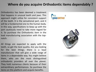 Where do you acquire Orthodontic items dependably ?
Orthodontics has been deemed a treatment
that happens in unusual teeth and jaws. This
approach might utilize for consistent support
of the teeth. It is the sensational part, and it
will be a fundamental one to the human body.
In this way, specifications to keep up with the
part cautiously need to take more regard for
it. So purchase the Orthodontic item in the
lead manufacturing association with the top-
notch.
All things are expected to apply with the
teeth, so get the best quality. Are you looking
for the best things; there is a loyal
manufacturer that will give a wide range of
items in a dependable way. You might believe
them, who are the most distinguished
orthodontic providers all over the planet.
They hold numerous clients because of their
extraordinary performances. So purchase the
items on this platform and acquire benefits.
 