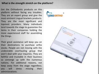 What is the strength stretch on the platform?
Get the Orthodontic products on this
platform without facing any troubles.
They are an expert group and give the
most eminent Lingual brackets products.
They are the most significant and
topmost providers. Many individuals
tend towards the stage to guarantee the
items in their companies holding the
more experienced staff for assembling
the things.
Their great assistance will keep you on
their destinations to purchase ortho
stocks. People are not moving with the
undesirable overhauling group that
won't deal with your inquiries. They are
faithful and trustable in their business
so converge up with the numerous
nations. For additional reasons, not
keep away from the stage regardless;
you will stress missing their
administrations.
 