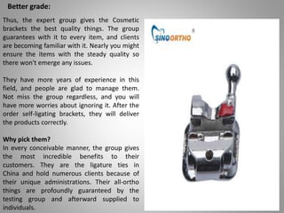 Better grade:
Thus, the expert group gives the Cosmetic
brackets the best quality things. The group
guarantees with it to every item, and clients
are becoming familiar with it. Nearly you might
ensure the items with the steady quality so
there won't emerge any issues.
They have more years of experience in this
field, and people are glad to manage them.
Not miss the group regardless, and you will
have more worries about ignoring it. After the
order self-ligating brackets, they will deliver
the products correctly.
Why pick them?
In every conceivable manner, the group gives
the most incredible benefits to their
customers. They are the ligature ties in
China and hold numerous clients because of
their unique administrations. Their all-ortho
things are profoundly guaranteed by the
testing group and afterward supplied to
individuals.
 