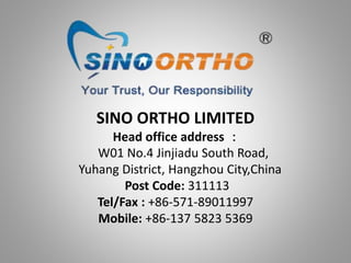 SINO ORTHO LIMITED
Head office address ：
W01 No.4 Jinjiadu South Road,
Yuhang District, Hangzhou City,China
Post Code: 311113
Tel/Fax : +86-571-89011997
Mobile: +86-137 5823 5369
 