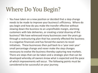 Where Do You Begin?
• You have taken on a new position or decided that a step change
needs to be made to improve your business’s efficiency. Where do
you begin and how do you make the transfer effective without
slowing down the business to an unprofitable margin, alarming
customers with late deliveries, or creating a total disarray of the
business? We have witnessed many businesses over the years go
through a restructuring plan that has severely effected the business
in a negative financials and has forced the owners to recoil
initiatives. These businesses then pull back to a ’year over year’
small percentage change and never make the step changes
necessary to evolve the business thereby capturing new markets.
There are steps that can be taken and a strategic plan that can be
developed whereby all owners know what is expected and the pace
of which improvements will occur. The following points must be
considered to be successful on your journey.
 