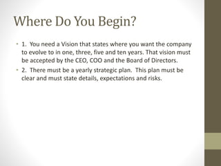 Where Do You Begin?
• 1. You need a Vision that states where you want the company
to evolve to in one, three, five and ten years. That vision must
be accepted by the CEO, COO and the Board of Directors.
• 2. There must be a yearly strategic plan. This plan must be
clear and must state details, expectations and risks.
 