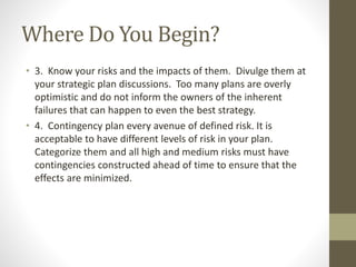 Where Do You Begin?
• 3. Know your risks and the impacts of them. Divulge them at
your strategic plan discussions. Too many plans are overly
optimistic and do not inform the owners of the inherent
failures that can happen to even the best strategy.
• 4. Contingency plan every avenue of defined risk. It is
acceptable to have different levels of risk in your plan.
Categorize them and all high and medium risks must have
contingencies constructed ahead of time to ensure that the
effects are minimized.
 