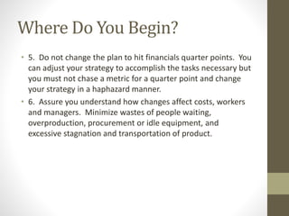 Where Do You Begin?
• 5. Do not change the plan to hit financials quarter points. You
can adjust your strategy to accomplish the tasks necessary but
you must not chase a metric for a quarter point and change
your strategy in a haphazard manner.
• 6. Assure you understand how changes affect costs, workers
and managers. Minimize wastes of people waiting,
overproduction, procurement or idle equipment, and
excessive stagnation and transportation of product.
 