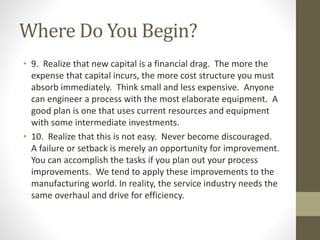 Where Do You Begin?
• 9. Realize that new capital is a financial drag. The more the
expense that capital incurs, the more cost structure you must
absorb immediately. Think small and less expensive. Anyone
can engineer a process with the most elaborate equipment. A
good plan is one that uses current resources and equipment
with some intermediate investments.
• 10. Realize that this is not easy. Never become discouraged.
A failure or setback is merely an opportunity for improvement.
You can accomplish the tasks if you plan out your process
improvements. We tend to apply these improvements to the
manufacturing world. In reality, the service industry needs the
same overhaul and drive for efficiency.
 