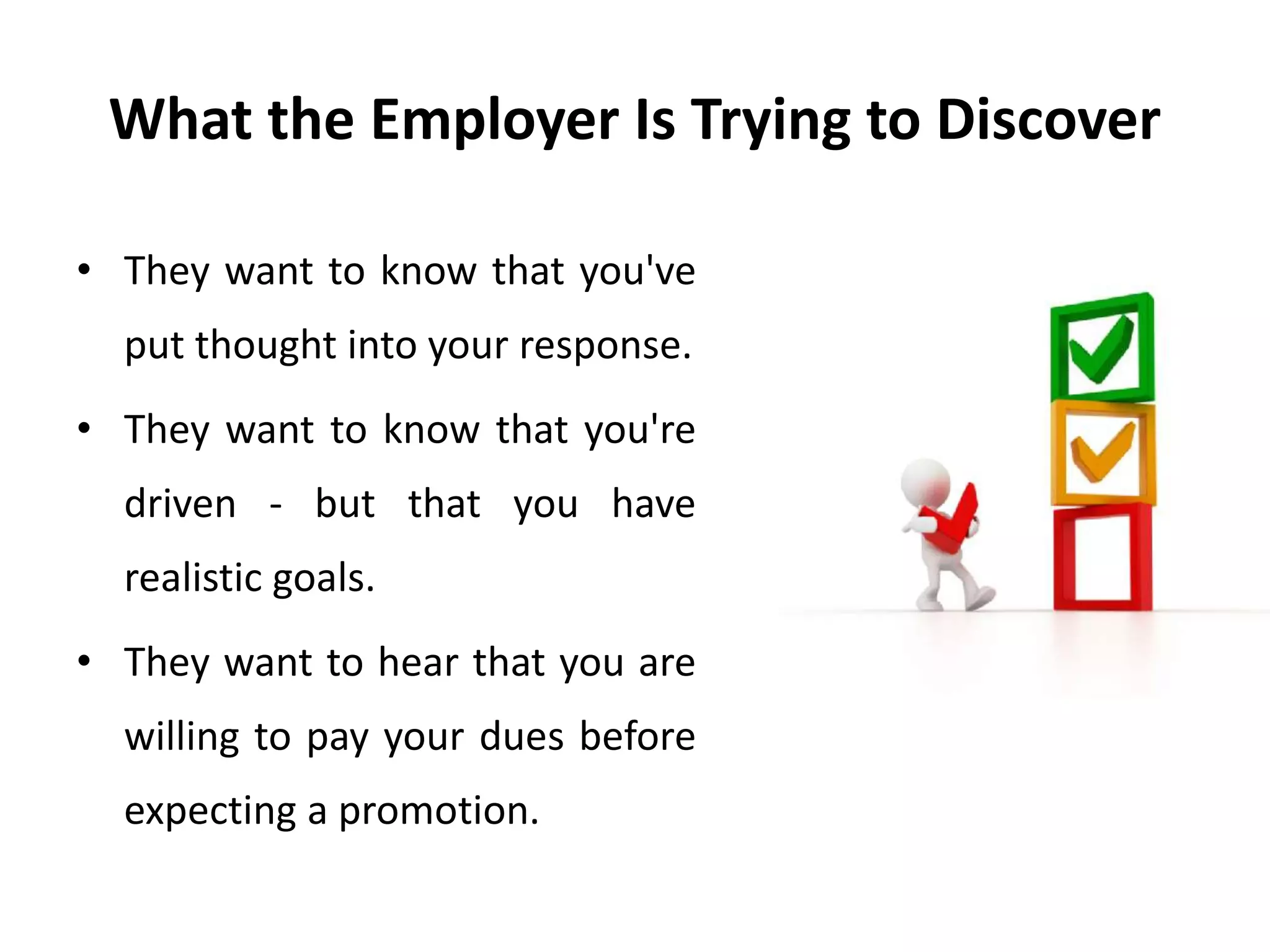 What the Employer Is Trying to Discover
• They want to know that you've
put thought into your response.
• They want to know that you're
driven - but that you have
realistic goals.
• They want to hear that you are
willing to pay your dues before
expecting a promotion.
 
