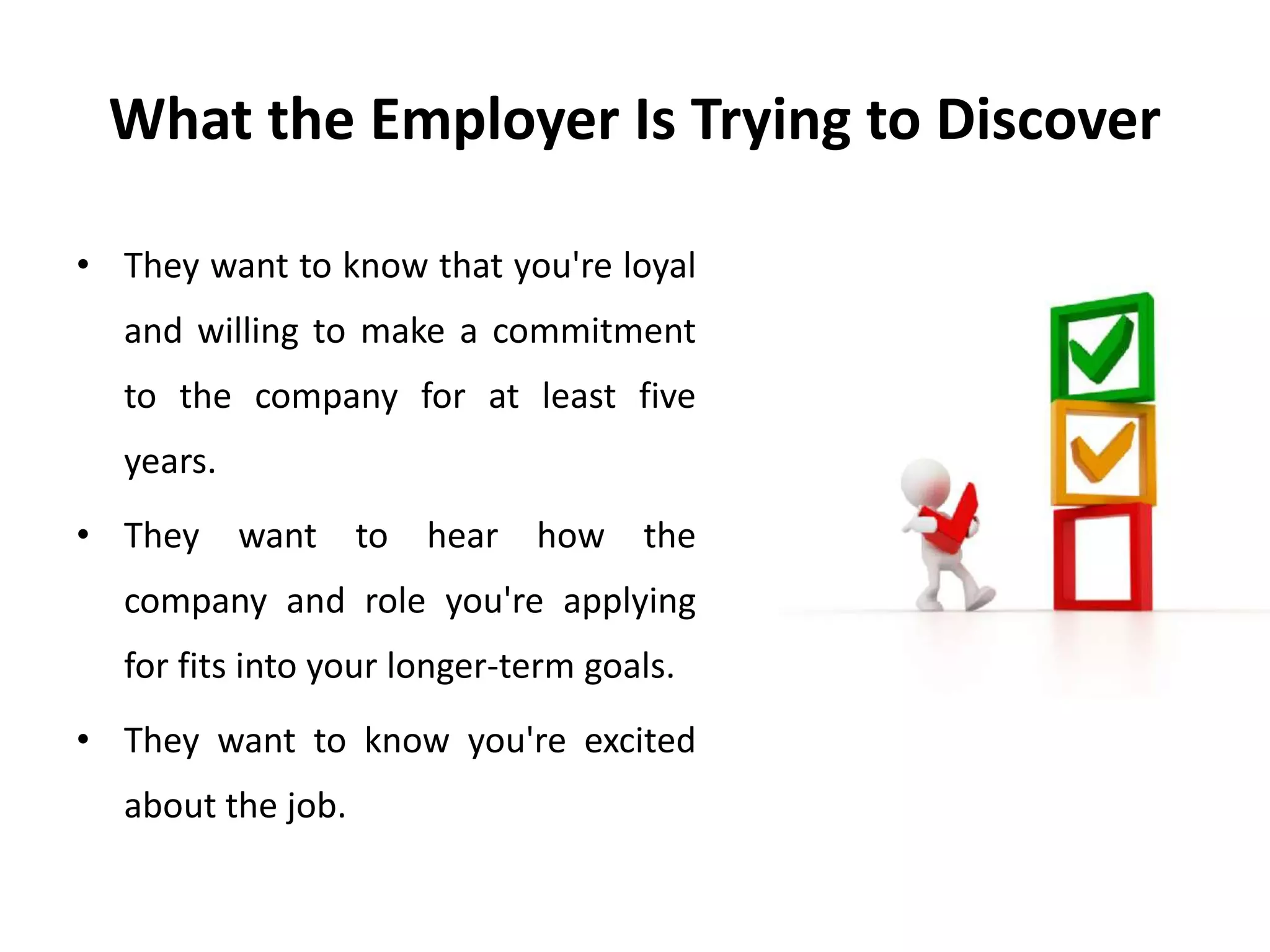 What the Employer Is Trying to Discover
• They want to know that you're loyal
and willing to make a commitment
to the company for at least five
years.
• They want to hear how the
company and role you're applying
for fits into your longer-term goals.
• They want to know you're excited
about the job.
 
