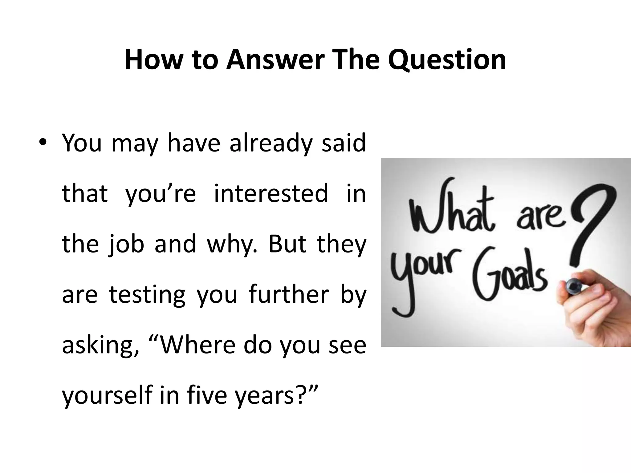 How to Answer The Question
• You may have already said
that you’re interested in
the job and why. But they
are testing you further by
asking, “Where do you see
yourself in five years?”
 