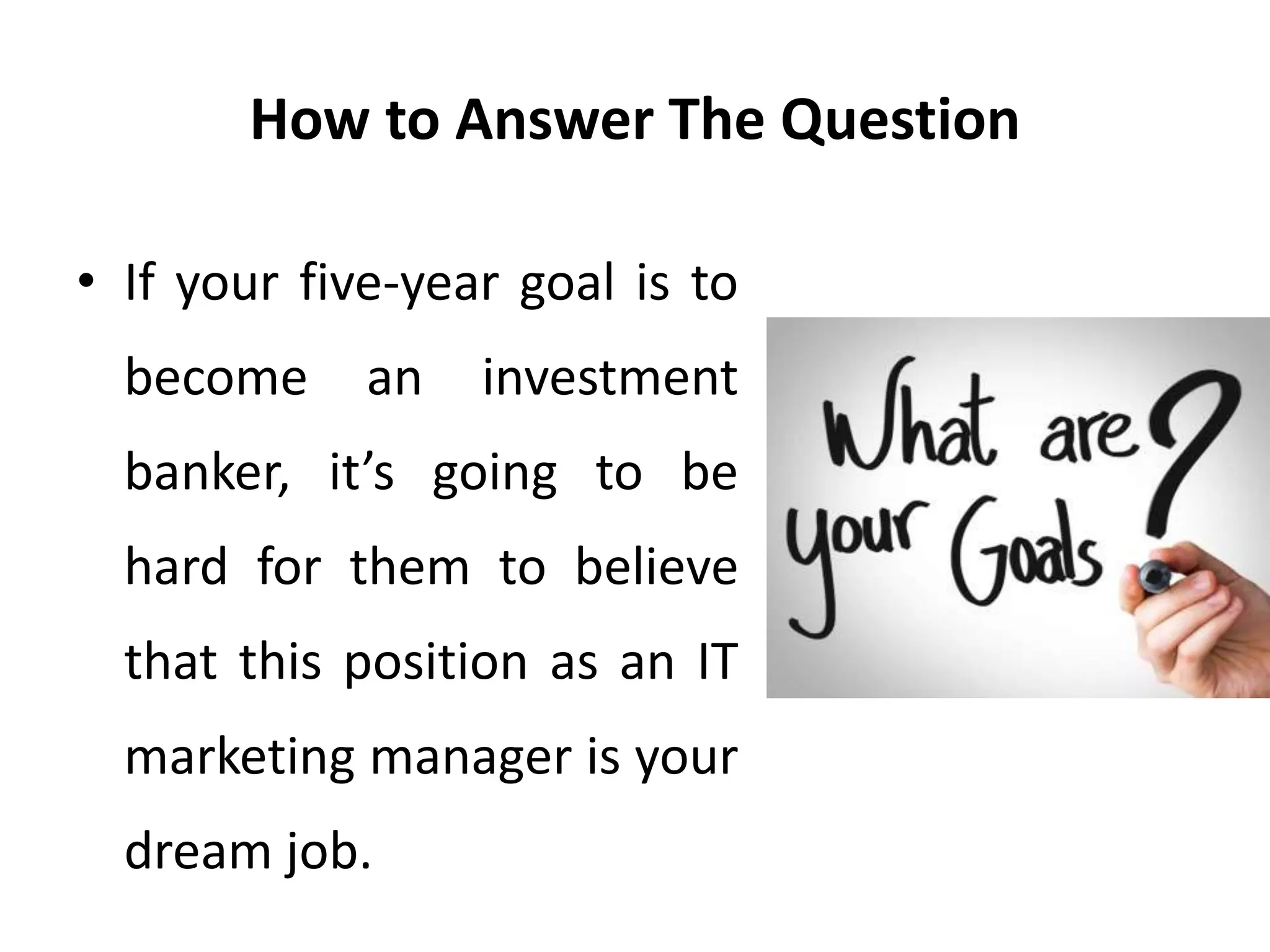 How to Answer The Question
• If your five-year goal is to
become an investment
banker, it’s going to be
hard for them to believe
that this position as an IT
marketing manager is your
dream job.
 